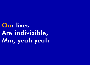 Our lives

Are indivisible,
Mm, yeah yeah