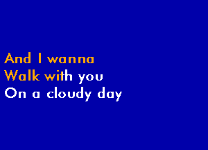 And I wanna

Walk with you
On a cloudy day