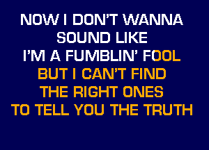 NOW I DON'T WANNA
SOUND LIKE
I'M A FUMBLIN' FOOL
BUT I CAN'T FIND
THE RIGHT ONES
TO TELL YOU THE TRUTH