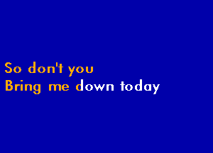 So don'i you

Bring me down today