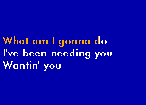 What am I gonna do

I've been needing you
Waniin' you