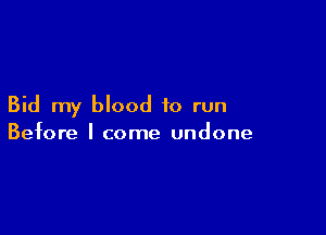 Bid my blood to run

Before I come undone