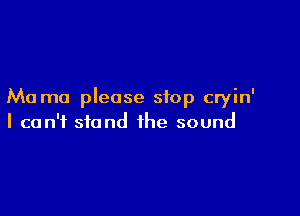 Ma ma please stop cryin'

I can't stand the sound