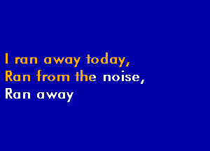 I ran away today,

Run from the noise,
Run away