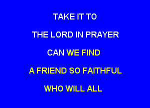 TAKE IT TO
THE LORD IN PRAYER
CAN WE FIND

A FRIEND SO FAITHFUL

WHO WILL ALL