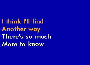 I think I'll find
Another way

There's so much
More to know
