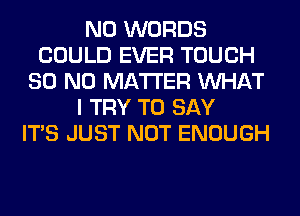 N0 WORDS
COULD EVER TOUCH
80 NO MATTER WHAT
I TRY TO SAY
ITS JUST NOT ENOUGH