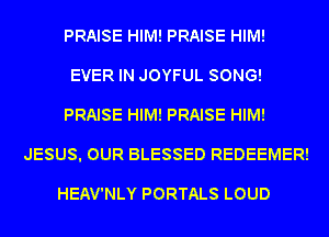 PRAISE HIM! PRAISE HIM!

EVER IN JOYFUL SONG!

PRAISE HIM! PRAISE HIM!
JESUS. OUR BLESSED REDEEMER!

HEAV'NLY PORTALS LOUD