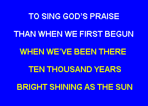 TO SING GODS PRAISE
THAN WHEN WE FIRST BEGUN
WHEN WEWE BEEN THERE
TEN THOUSAND YEARS
BRIGHT SHINING AS THE SUN