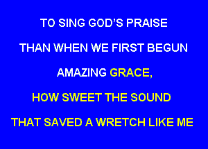 TO SING GODS PRAISE
THAN WHEN WE FIRST BEGUN
AMAZING GRACE,

HOW SWEET THE SOUND
THAT SAVED A WRETCH LIKE ME