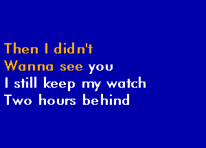 Then I did n'f

Wanna see you

I still keep my watch
Two hours behind