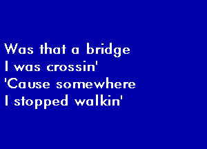 Was that a bridge

I was crossin'

'Cause somewhere
I stopped wolkin'