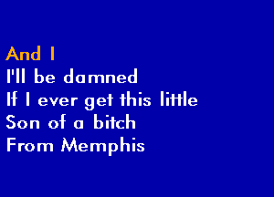 And I
I'll be damned

If I ever get this IiHle
Son of a bitch

From Memphis