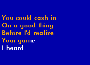 You could cash in
On a good thing

Before I'd realize
Your game

I heard