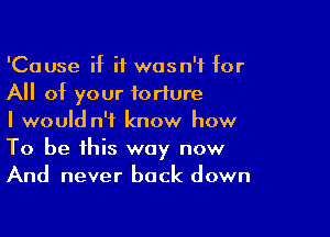 'Cause if it wasn't for
All of your torture

I would n't know how
To be this way now
And never back down