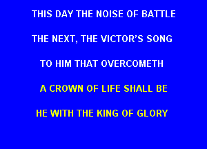 THIS DAY THE NOISE 0F BATTLE
THE NEXT, THE VICTOR'S SONG
TO HIM THAT OVERCOMETII
A CROWN OF LIFE SHALL BE

HE WITH THE KING OF GLORY