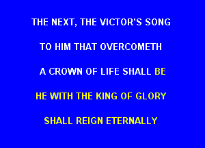 THE NEXT, THE VICTOR'S SONG
TO HIM THAT OVERCOMETII
A CROWN OF LIFE SHALL BE

HE WITH THE KING OF GLORY

SHALL REIGN ETERNALLY