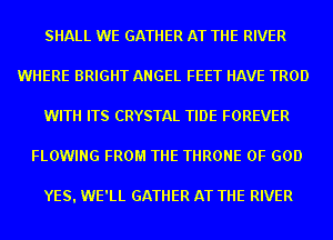 SHALL WE GATHER AT THE RIVER
WHERE BRIGHT ANGEL FEET HAVE TROD
WITH ITS CRYSTAL TIDE FOREVER
FLOWING FROM THE THRONE OF GOD

YES. WE'LL GATHER AT THE RIVER