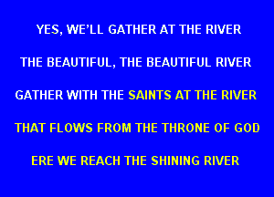 YES, WE'LL GATHER AT THE RIVER
THE BEAUTIFUL, THE BEAUTIFUL RIVER
GATHER WITH THE SAINTS AT THE RIVER
THAT FLOWS FROM THE THRONE OF GOD

ERE WE REACH THE SHINING RIVER