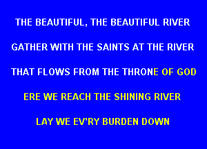 THE BEAUTIFUL, THE BEAUTIFUL RIVER
GATHER WITH THE SAINTS AT THE RIVER
THAT FLOWS FROM THE THRONE OF GOD

ERE WE REACH THE SHINING RIVER

LAY WE EV'RY BURDEN DOWN