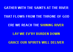 GATHER WITH THE SAINTS AT THE RIVER

THAT FLOWS FROM THE THRONE OF GOD

ERE WE REACH THE SHINING RIVER

LAY WE EV'RY BURDEN DOWN

GRACE OUR SPIRITS WILL DELIVER