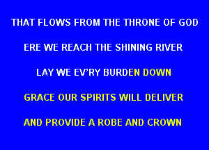 THAT FLOWS FROM THE THRONE OF GOD

ERE WE REACH THE SHINING RIVER

LAY WE EV'RY BURDEN DOWN

GRACE OUR SPIRITS WILL DELIVER

AND PROVIDE A ROBE AND CROWN