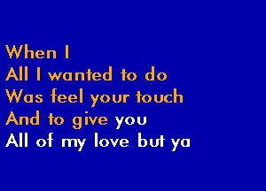 When I
All I wanted to do

Was feel your touch
And to give you
All of my love buf ya