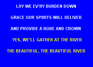 LAY WE EV'RY BURDEN DOWN
GRACE OUR SPIRITS WILL DELIVER
AND PROVIDE A ROBE AND CROWN

YES. WE'LL GATHER AT THE RIVER

THE BEAUTIFUL. THE BEAUTIFUL RIVER