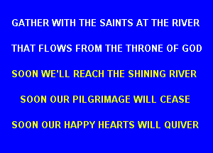 GATHER WITH THE SAINTS AT THE RIVER

THAT FLOWS FROM THE THRONE OF GOD

SOON WE'LL REACH THE SHINING RIVER

SOON OUR PILGRIMAGE WILL CEASE

SOON OUR HAPPY HEARTS WILL QUIVER