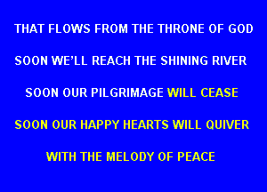 THAT FLOWS FROM THE THRONE OF GOD

SOON WE'LL REACH THE SHINING RIVER

SOON OUR PILGRIMAGE WILL CEASE

SOON OUR HAPPY HEARTS WILL QUIVER

WITH THE MELODY OF PEACE