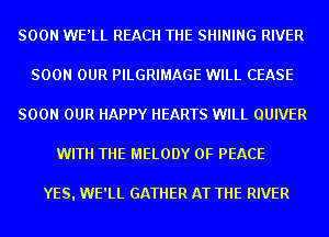 SOON WE'LL REACH THE SHINING RIVER
SOON OUR PILGRIMAGE WILL CEASE
SOON OUR HAPPY HEARTS WILL QUIVER
WITH THE MELODY OF PEACE

YES. WE'LL GATHER AT THE RIVER