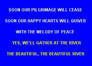 SOON OUR PILGRIMAGE WILL CEASE
SOON OUR HAPPY HEARTS WILL QUIVER
WITH THE MELODY OF PEACE
YES. WE'LL GATHER AT THE RIVER

THE BEAUTIFUL. THE BEAUTIFUL RIVER