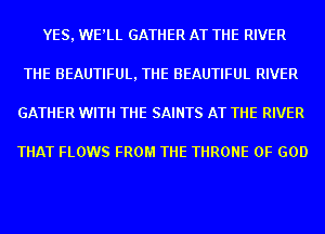 YES, WE'LL GATHER AT THE RIVER
THE BEAUTIFUL, THE BEAUTIFUL RIVER
GATHER WITH THE SAINTS AT THE RIVER

THAT FLOWS FROM THE THRONE OF GOD