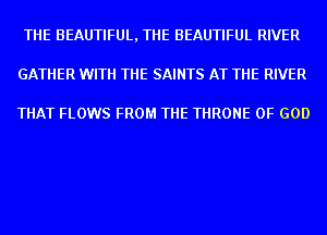 THE BEAUTIFUL, THE BEAUTIFUL RIVER
GATHER WITH THE SAINTS AT THE RIVER

THAT FLOWS FROM THE THRONE OF GOD