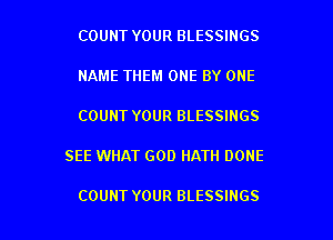 COUNT YOUR BLESSINGS
NAME THEM ONE BY ONE
COUNT YOUR BLESSINGS

SEE WHAT GOD HATH DONE

COUNT YOUR BLESSINGS l