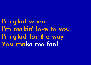 I'm glad when
I'm ma kin' love to you

I'm glad for the way
You make me feel