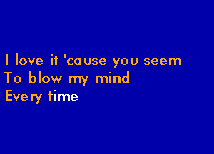 I love it 'cause you seem

To blow my mind
Every time