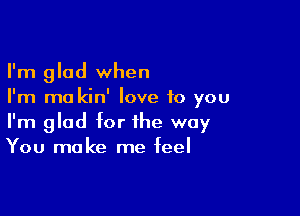 I'm glad when
I'm ma kin' love to you

I'm glad for the way
You make me feel