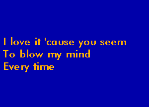 I love it 'cause you seem

To blow my mind
Every time