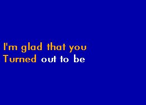 I'm glad that you

Turned out to be