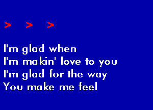 I'm glad when

I'm ma kin' love to you
I'm glad for the way
You make me feel