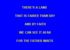 THERE'S A LAND

THAT IS FAIRER THAN DAY

AND BY FAITH

WE CAN SEE IT AFAR

FOR THE FATHER WAITS