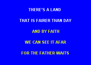 THERFS A LAND

THAT IS FAIRER THAN DAY

AND BY FAITH

WE CAN SEE IT AFAR

FOR THE FATHER WAITS