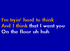 I'm fryin' hard to think

And I think that I want you
On the floor uh huh