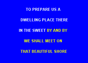 T0 PREPARE US A

DWELLING PLACE THERE

IN THE SWEET BY AND BY

WE SHALL MEET ON

THAT BEAUTIFUL SHORE