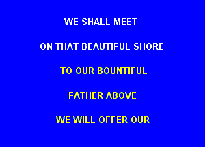 WE SHALL MEET

ON THAT BEAUTIFUL SHORE

TO OUR BOUNTIFUL

FATHER AB OVE

WE WILL OFFER OUR