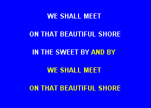 WE SHALL MEET
ON THAT BEAUTIFUL SHORE
IN THE SWEET BY AND BY

WE SHALL MEET

ON THAT BEAUTIFUL SHORE l
