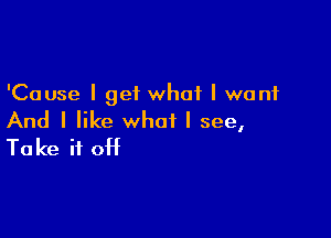 'Cause I get what I want

And I like what I see,
Take it off