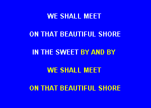 WE SHALL MEET
ON THAT BEAUTIFUL SHORE
IN THE SWEET BY AND BY

WE SHALL MEET

ON THAT BEAUTIFUL SHORE l