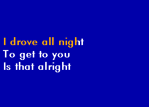 I drove a night

To get to you
Is that alright